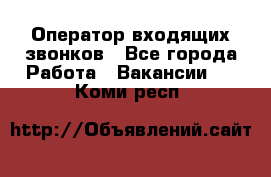  Оператор входящих звонков - Все города Работа » Вакансии   . Коми респ.